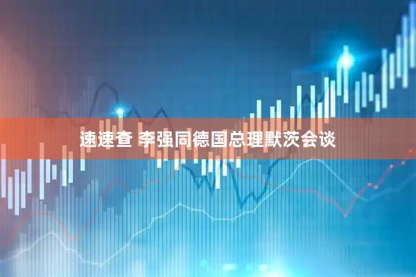 速速查 李强同德国总理默茨会谈