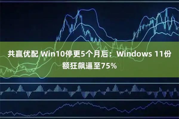 共赢优配 Win10停更5个月后：Windows 11份额狂飙逼至75%