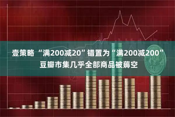 壹策略 “满200减20”错置为“满200减200” 豆瓣市集几乎全部商品被薅空