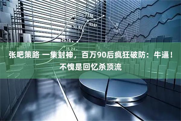 张吧策路 一集封神，百万90后疯狂破防：牛逼！不愧是回忆杀顶流