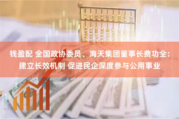 钱盈配 全国政协委员、海天集团董事长费功全：建立长效机制 促进民企深度参与公用事业