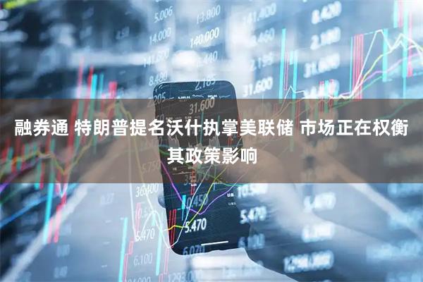 融券通 特朗普提名沃什执掌美联储 市场正在权衡其政策影响