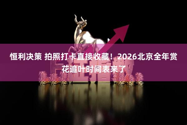 恒利决策 拍照打卡直接收藏！2026北京全年赏花追叶时间表来了