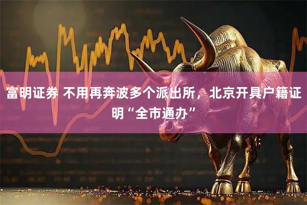 富明证券 不用再奔波多个派出所，北京开具户籍证明“全市通办”