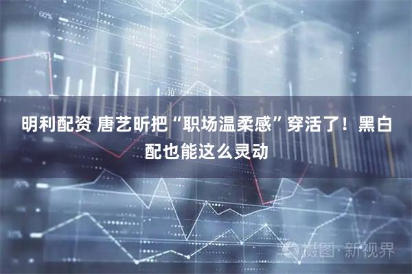 明利配资 唐艺昕把“职场温柔感”穿活了！黑白配也能这么灵动