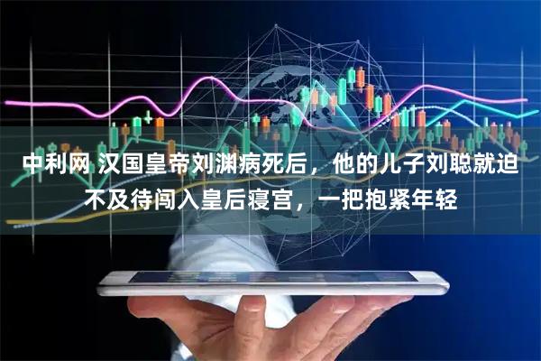 中利网 汉国皇帝刘渊病死后，他的儿子刘聪就迫不及待闯入皇后寝宫，一把抱紧年轻