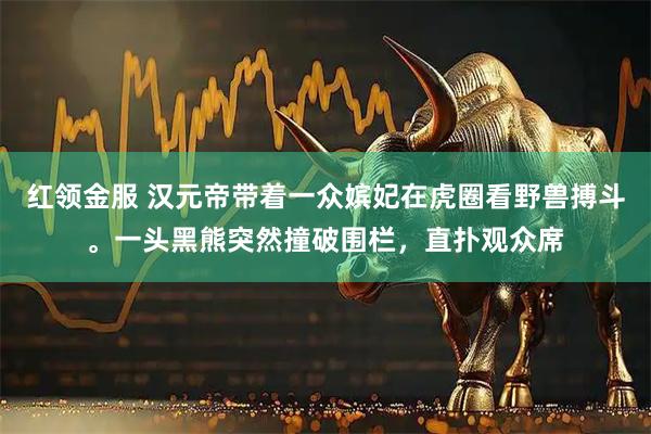 红领金服 汉元帝带着一众嫔妃在虎圈看野兽搏斗。一头黑熊突然撞破围栏，直扑观众席