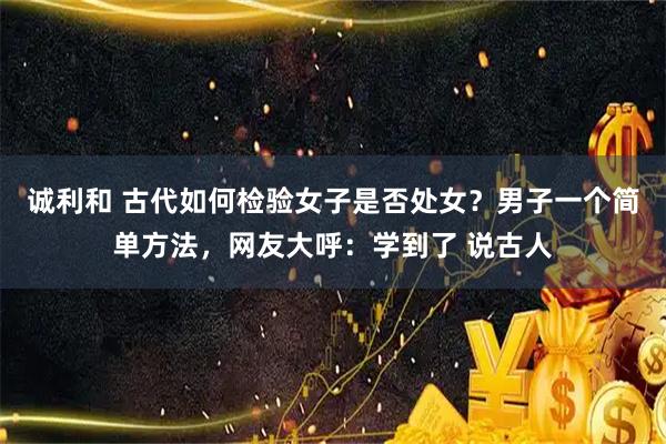 诚利和 古代如何检验女子是否处女？男子一个简单方法，网友大呼：学到了 说古人