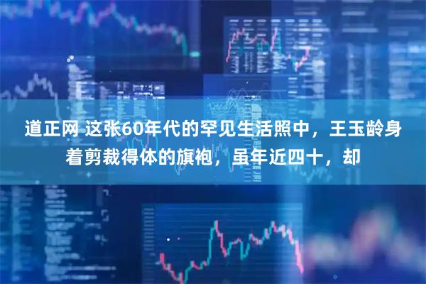 道正网 这张60年代的罕见生活照中，王玉龄身着剪裁得体的旗袍，虽年近四十，却