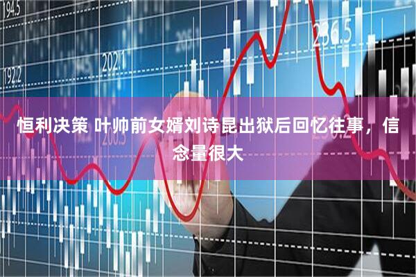 恒利决策 叶帅前女婿刘诗昆出狱后回忆往事，信念量很大