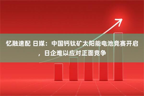 忆融速配 日媒：中国钙钛矿太阳能电池竞赛开启，日企难以应对正面竞争