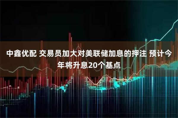 中鑫优配 交易员加大对美联储加息的押注 预计今年将升息20个基点