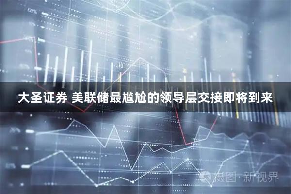 大圣证券 美联储最尴尬的领导层交接即将到来