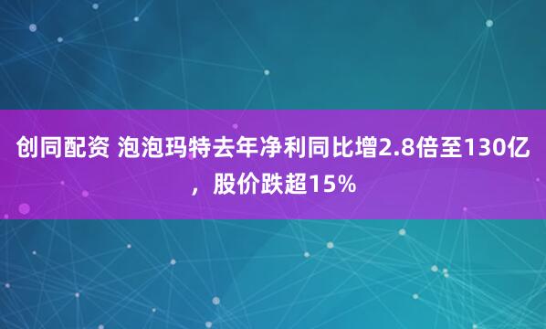创同配资 泡泡玛特去年净利同比增2.8倍至130亿，股价跌超15%