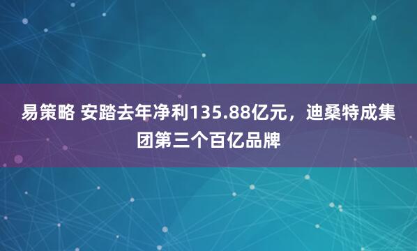 易策略 安踏去年净利135.88亿元，迪桑特成集团第三个百亿品牌