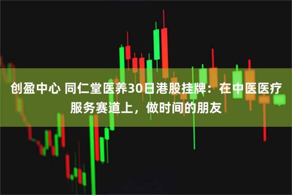 创盈中心 同仁堂医养30日港股挂牌：在中医医疗服务赛道上，做时间的朋友