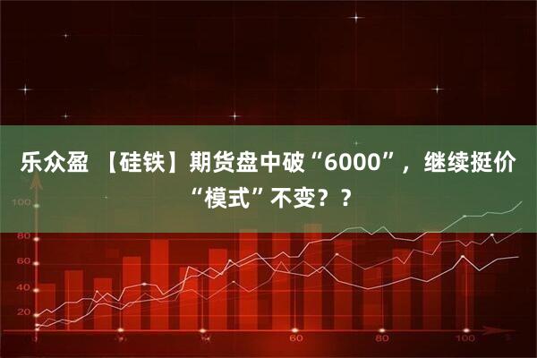 乐众盈 【硅铁】期货盘中破“6000”，继续挺价“模式”不变？？