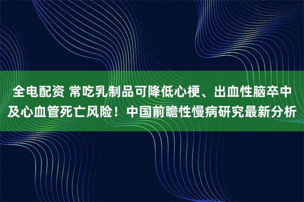 全电配资 常吃乳制品可降低心梗、出血性脑卒中及心血管死亡风险！中国前瞻性慢病研究最新分析