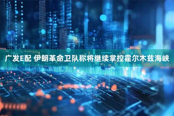 广发E配 伊朗革命卫队称将继续掌控霍尔木兹海峡