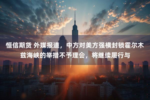 恒信期货 外媒报道，中方对美方强横封锁霍尔木兹海峡的举措不予理会，将继续履行与