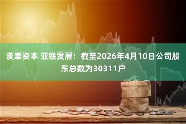 漢崋资本 亚联发展：截至2026年4月10日公司股东总数为30311户