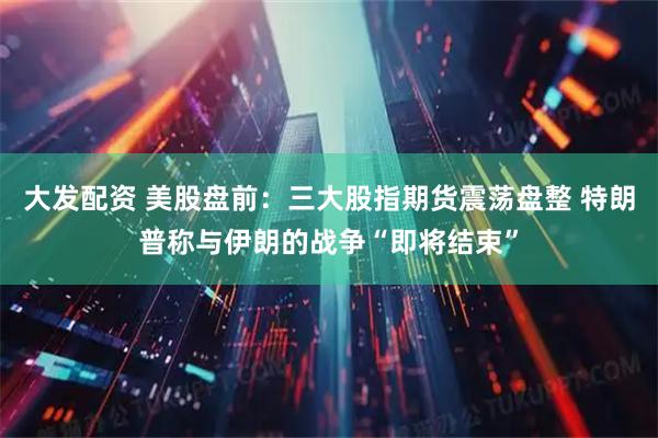 大发配资 美股盘前：三大股指期货震荡盘整 特朗普称与伊朗的战争“即将结束”
