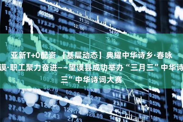 亚新T+0配资 【基层动态】典耀中华诗乡·春咏流彩望谟·职工聚力奋进——望谟县成功举办“三月三”中华诗词大赛
