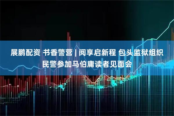 展鹏配资 书香警营 | 阅享启新程 包头监狱组织民警参加马伯庸读者见面会