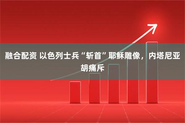 融合配资 以色列士兵“斩首”耶稣雕像，内塔尼亚胡痛斥