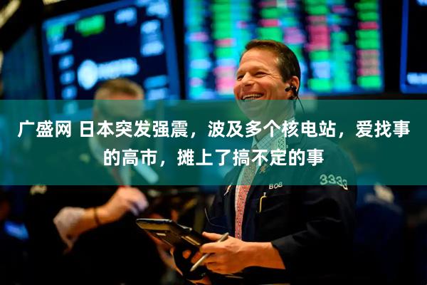 广盛网 日本突发强震，波及多个核电站，爱找事的高市，摊上了搞不定的事