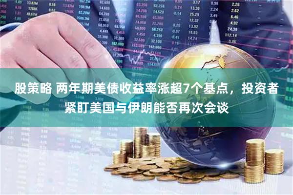 股策略 两年期美债收益率涨超7个基点，投资者紧盯美国与伊朗能否再次会谈
