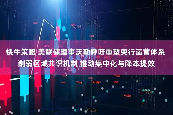 快牛策略 美联储理事沃勒呼吁重塑央行运营体系 削弱区域共识机制 推动集中化与降本提效