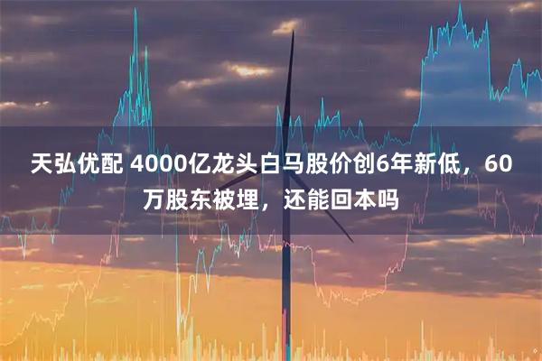 天弘优配 4000亿龙头白马股价创6年新低，60万股东被埋，还能回本吗
