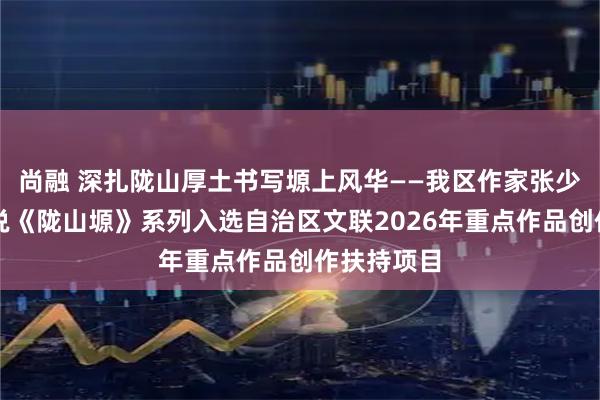 尚融 深扎陇山厚土书写塬上风华——我区作家张少强长篇小说《陇山塬》系列入选自治区文联2026年重点作品创作扶持项目