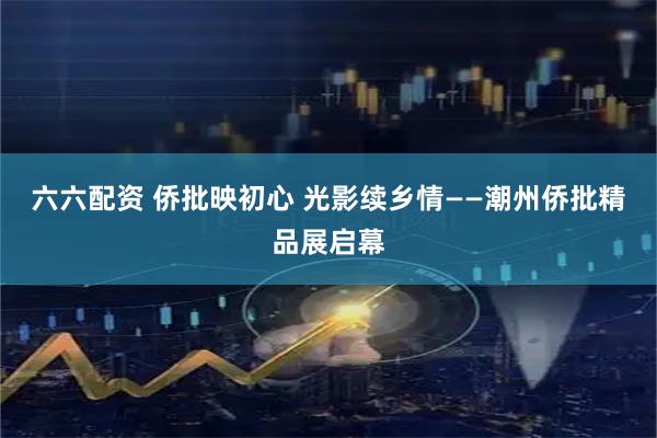 六六配资 侨批映初心 光影续乡情——潮州侨批精品展启幕