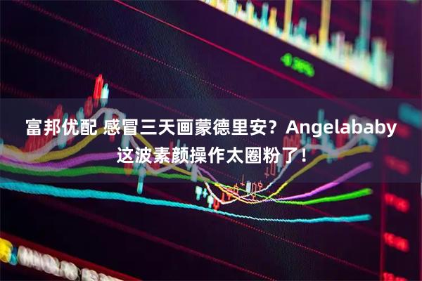 富邦优配 感冒三天画蒙德里安？Angelababy这波素颜操作太圈粉了！