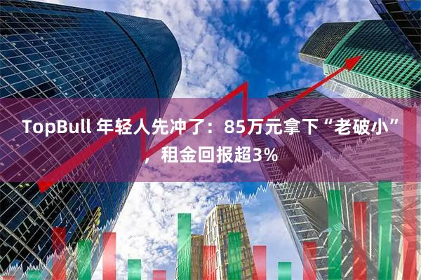 TopBull 年轻人先冲了:85万元拿下“老破小”,租金回报超3%
