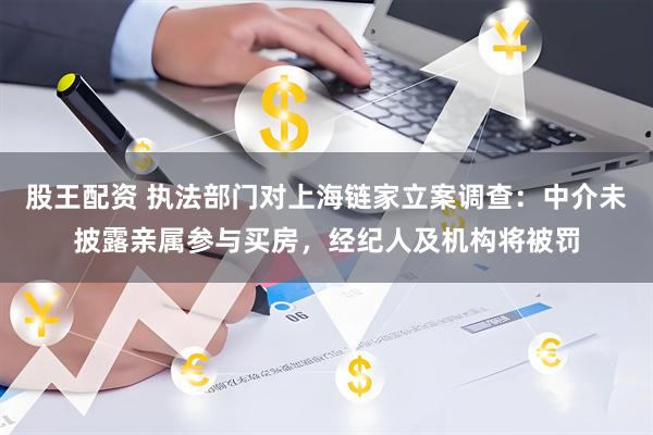 股王配资 执法部门对上海链家立案调查：中介未披露亲属参与买房，经纪人及机构将被罚