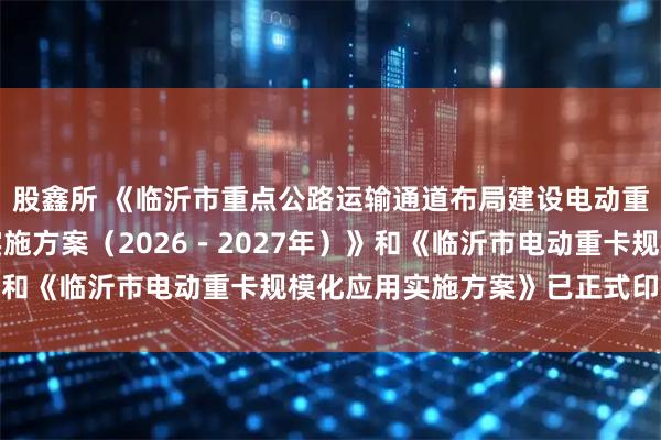 股鑫所 《临沂市重点公路运输通道布局建设电动重卡大功率充电示范站实施方案（2026－2027年）》和《临沂市电动重卡规模化应用实施方案》已正式印发实施