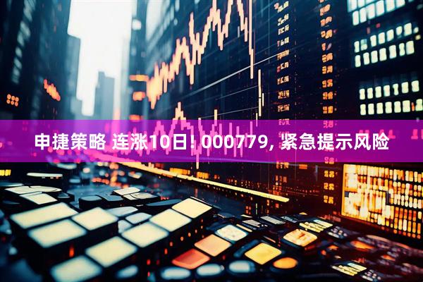 申捷策略 连涨10日! 000779, 紧急提示风险