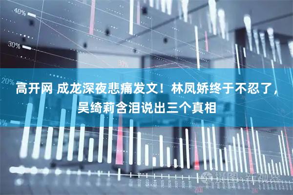 高开网 成龙深夜悲痛发文!林凤娇终于不忍了,吴绮莉含泪说出三个真相
