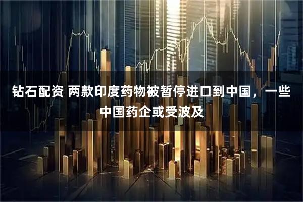 钻石配资 两款印度药物被暂停进口到中国，一些中国药企或受波及