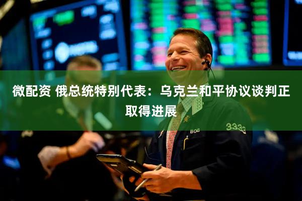 微配资 俄总统特别代表：乌克兰和平协议谈判正取得进展