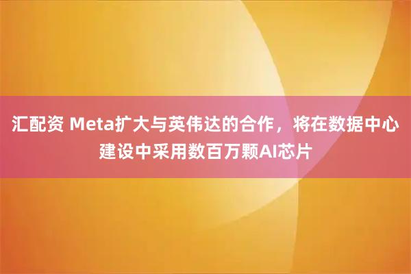 汇配资 Meta扩大与英伟达的合作，将在数据中心建设中采用数百万颗AI芯片