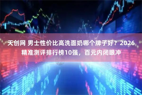 天创网 男士性价比高洗面奶哪个牌子好？2026精准测评排行榜10强，百元内闭眼冲