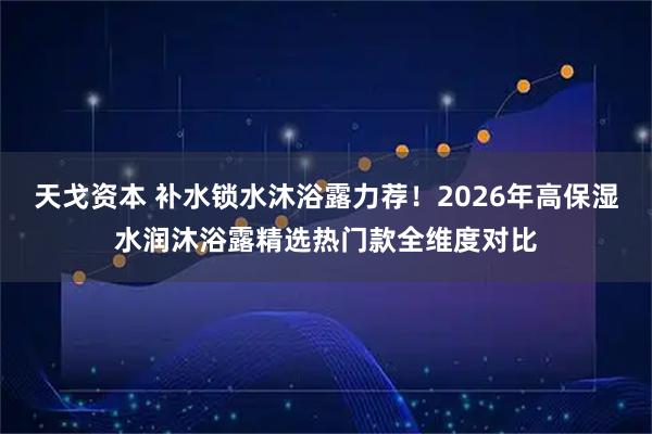 天戈资本 补水锁水沐浴露力荐！2026年高保湿水润沐浴露精选热门款全维度对比