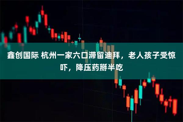 鑫创国际 杭州一家六口滞留迪拜，老人孩子受惊吓，降压药掰半吃