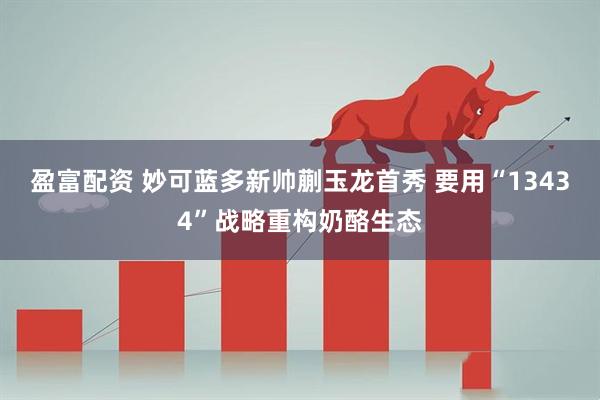 盈富配资 妙可蓝多新帅蒯玉龙首秀 要用“13434”战略重构奶酪生态
