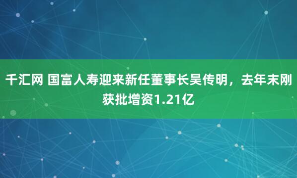 千汇网 国富人寿迎来新任董事长吴传明，去年末刚获批增资1.21亿