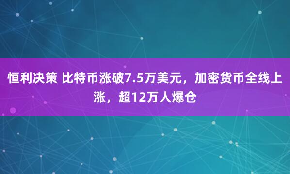 恒利决策 比特币涨破7.5万美元，加密货币全线上涨，超12万人爆仓